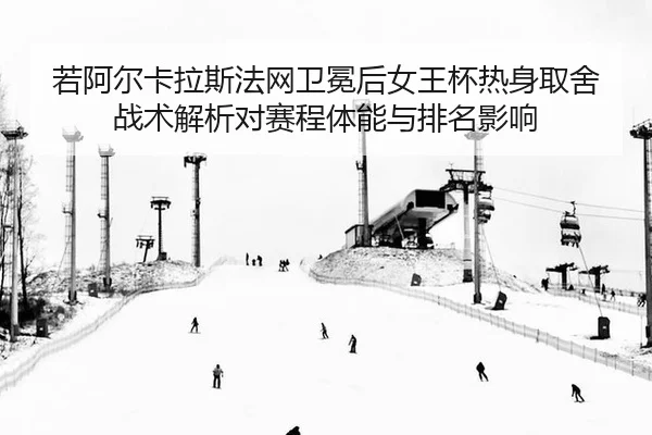 若阿尔卡拉斯法网卫冕后女王杯热身取舍战术解析对赛程体能与排名影响